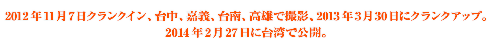 2012年11月7日クランクイン、台中、嘉義、台南、高雄で撮影、2013年2月末にクランクアップ。2014年2月27日に台湾で公開。