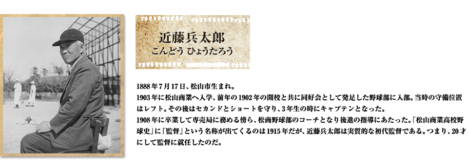 近藤兵太郎 こんどう ひょうたろう 1888年7月17日、松山市生まれ。
1903年に松山商業へ入学、前年の1902年の開校と共に同好会として発足した野球部に入部。当時の守備位置はレフト。その後はセカンドとショートを守り、3年生の時にキャプテンとなった。
1908年に卒業して専売局に務める傍ら、松商野球部のコーチとなり後進の指導にあたった。「松山商業高校野球史」に「監督」という名称が出てくるのは1915年だが、近藤兵太郎は実質的な初代監督である。つまり、20才にして監督に就任したのだ。