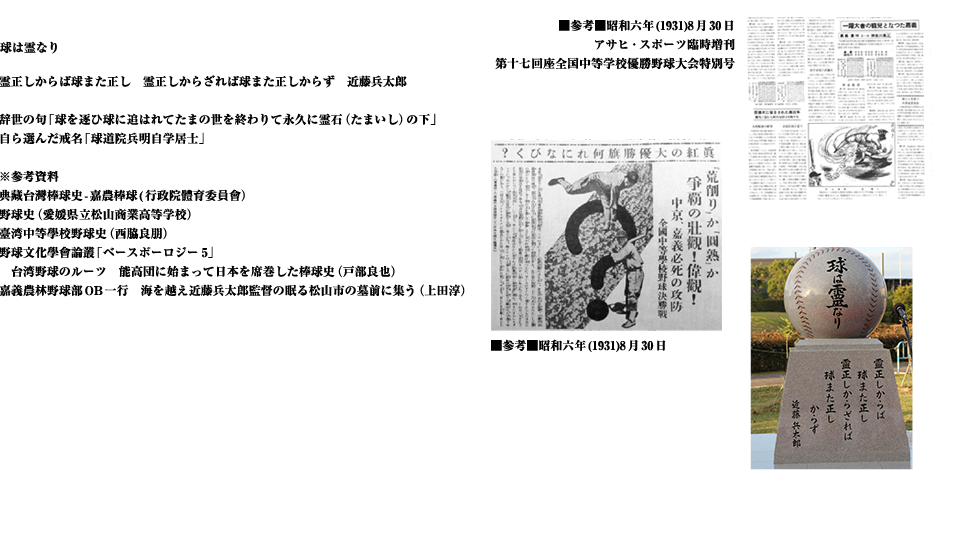 霊正しからば球また正し　霊正しからざれば球また正しからず　近藤兵太郎
辞世の句「球を逐ひ球に追はれてたまの世を終わりて永久に霊石（たまいし）の下」
自ら選んだ戒名「球道院兵明自学居士」
※参考資料
典藏台灣棒球史-嘉農棒球(行政院體育委員會）
野球史（愛媛県立松山商業高等学校）
臺湾中等學校野球史（西脇良朋）
野球文化學會論叢「ベースボーロジー5」
　台湾野球のルーツ　能高団に始まって日本を席巻した棒球史（戸部良也）
嘉義農林野球部OB一行　海を越え近藤兵太郎監督の眠る松山市の墓前に集う（上田淳）