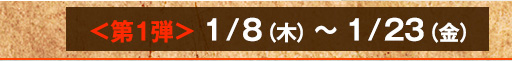 ＜第１弾＞1/8（木）～1/23（金）